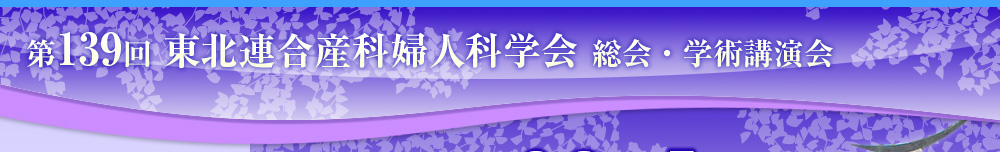  第139回 東北連合産科婦人科学会 総会・学術講演会 