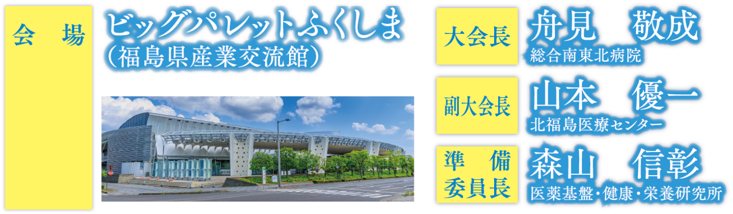 会場：ビッグパレットふくしま（福島県産業交流館）/大会長：舟見敬成（総合南東北病院）、副大会長：山本優一（北福島医療センター）準備委員長：森山信彰（医薬基盤・健康・栄養研究所）